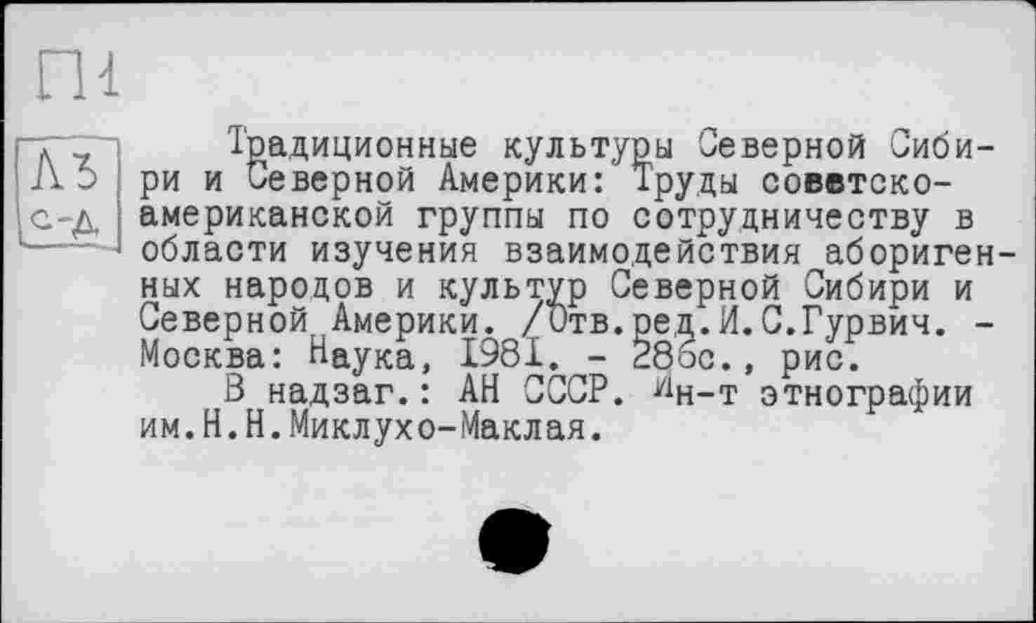 ﻿ПІ
АЪ
С-д
Традиционные культуры Северной Сибири и Северной Америки: Труды советско-американской группы по сотрудничеству в области изучения взаимодействия аборигенных народов и культур Северной Сибири и Северной Америки. /Отв.ред.И.С.Гурвич. -Москва: Наука, 1981. - 28бс., рис.
В надзаг.: АН СССР. йн_т этнографии им.H.Н.Миклухо-Маклая.